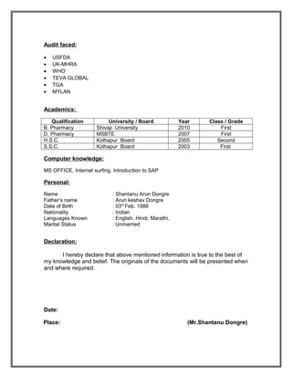 Audit faced:
• USFDA
• UK-MHRA
• WHO
• TEVA GLOBAL
• TGA
• MYLAN
Academics:
Qualification University / Board Year Class / Grade
B. Pharmacy Shivaji University 2010 First
D. Pharmacy MSBTE 2007 First
H.S.C. Kolhapur Board 2005 Second
S.S.C. Kolhapur Board 2003 First
Computer knowledge:
MS OFFICE, Internet surfing, Introduction to SAP
Personal:
Name : Shantanu Arun Dongre
Father’s name : Arun keshav Dongre
Date of Birth : 03rd
Feb. 1988
Nationality : Indian
Languages Known : English, Hindi, Marathi.
Marital Status : Unmarried
Declaration:
I hereby declare that above mentioned information is true to the best of
my knowledge and belief. The originals of the documents will be presented when
and where required.
Date:
Place: (Mr.Shantanu Dongre)
 