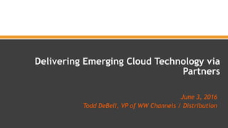 June 3, 2016
Todd DeBell, VP of WW Channels / Distribution
 
Delivering Emerging Cloud Technology via
Partners
 