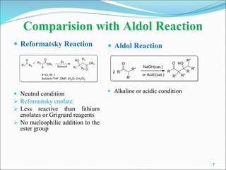 7
Comparision with Aldol Reaction
 Reformatsky Reaction
 Neutral condition
 Reformatsky enolate:
 Less reactive than lithium
enolates or Grignard reagents
 No nucleophilic addition to the
ester group
 Aldol Reaction
 Alkaline or acidic condition
 