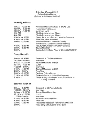 Interview Weekend 2012
Schedule At A Glance
Optional activities are italicized
Thursday, March 22
9:00AM – 12:00PM American Material Cultures II, IDEAS Lab
12:00PM – 6:00PM Registration Table open
12:00PM – 1:30PM Lunch (on own)
1:30 PM Shuttle A departs from Albany
4:00 PM Shuttle B departs from Albany
1:30PM – 4:30PM Class, Race, and Gender, Lakeside Classroom
4:30PM – 6:00PM Free Time, Meet Your Host
6:00PM – 7:15PM Welcome Dinner, Classroom/Gallery
Introductions, Exhibition Video Screening
7:15PM – 8:00PM Faculty Q&A, Classroom/Gallery Building
8:00PM – 8:30PM Tours of the CGP
8:30PM - Social Activity: Game Night or Movie Night at CGP
Friday, March 23
8:00AM – 8:45AM Breakfast, at CGP or with hosts
*9:00AM – 12:00PM Interviews
8:45AM – 12:00PM Tours of Museums and ISF
12:15PM – 1:00PM Lunch
*1:00PM – 5:00PM Interviews
1:15PM – 4:30PM Tours of Museums and ISF
4:30PM - 6:00PM Free Time
6:00PM – 7:15PM Regional Potluck Dinner
7:15PM – 8:00PM Q&A with Students, Lakeside Classroom
8:30PM - Social Activity: Scavenger Hunt, Ghost Tour, or
Cooley’s Tavern
Saturday, March 24
8:00AM – 8:45AM Breakfast, at CGP or with hosts
*9:00AM – 12:00PM Interviews
8:45AM – 12:00PM Tours of Local Amenities
12:15PM – 1:00PM Lunch
*1:00PM- 5:00PM Interviews
1:15PM – 4:30PM Tours of Local Amenities
4:30PM – 5:30PM Free Time
5:30PM – 7:30PM President’s Reception, Fenimore Art Museum
8:00PM - Pizza party with students at the Barn
 