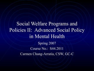 Social Welfare Programs and
Policies II: Advanced Social Policy
in Mental Health
Spring 2007
Course No.: S44.2011
Carmen Chang-Arratia, CSW, GC-C
 
