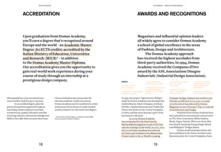 AWARDS AND RECOGNITIONS
Magazines	and	influential	opinion	leaders	
allwidelyagreetoconsiderDomusAcademy
a school of global excellence in the areas
of Fashion, Design and Architecture.
The Domus Academy approach
has received the highest accolades from
third-party authorities. In 1994, Domus
Academy received the Compasso d’Oro
award	by	the	ADI,	Associazione	Disegno	
Industriale (Industrial Design Association).
In 1995, the project “Agronica for Philips”,
made by Domus Academy and developed by
Andrea Branzi, Dante Donegani, Anthony
Petrillo, Claudia Raimondo and Tselila Ben
David, was shown at the Centre Pompidou
in Paris, and has since become a part of the
permanent collection.
In 2009, Domus Academy
was nominated for the third time by
BusinessWeek magazine as one of the best
schools of design in the world. In 2012, 2013
and 2014 Domus Academy was selected
by Frame and included in the Masterclass
Frame Guide to the 30 World’s Leading
Graduate Design, Fashion and Architecture
Schools, as well as in 2012, 2013, 2014 and
2015 the school was selected by Domus
Magazine as one of Europe’s Top 100 schools
of Architecture and Design.
Students from Domus Academy have
been awarded in international contests such
as ITS, Next Generation/ Milan Fashion
Week, Vogue Talents, Who is on Next, Red
Dot Award, Samsung Young Design Award
and Wallpaper* Design Award.
Domus Academy projects have also
been exhibited in the Venice Architectural
Biennial and at the Centre Pompidou, Paris.
AWARDS
— Finalist in the ITS
2015 Accessories
— Selected to be represented
worldwide by Lagente
— 2014 World’s Best
Car Design Final Projects
— Selected by the Council
of Fashion Designers
of America for the CFDA+
Program
— Winner of the Contest
Cool Hunter Italy –
Pure London!
— Winner of the second
edition of the Audi R8
LMS Ultra Contest
— Finalists for the third
edition of the Prix Emile
Hermès International
Design Award
— Winners of the Red Hot
Concept Design Award 2012
ACCREDITATION
Upon graduation from Domus Academy,
you’ll	earn	a	degree	that’s	recognized	around	
Europe and the world – an Academic Master
Degree (60 ECTS credits) accredited by the
Italian Ministry of Education, Universities
and Research (MIUR)* – in addition
to the Domus Academy Master Diploma.
Ouraccreditationgivesyoutheopportunityto
gain real-world work experience during your
course of study through an internship at a
prestigious design company.
Aftergraduation,youcan extend your
visa to workinItalyforuptoone year.
Anaccrediteddegree, plusthe
practicalexperiencegained throughan
internship,showsemployersyou have
receivedatop-qualityeducation and that
youbringindustry-relevantknowledge and
skillstothetablewhenyou join their team.
Our accreditationalsomeans thatthe
relevantacademiccredits youearnat
DomusAcademy canbetransferredtoother
institutions ifyouchoosetoworktowards
anothermaster’s ora doctoral-leveldegree.
* The Academic Master Degree is validated through NABA,
Nuova Accademia di Belle Arti Milano.
18 19
Domus Academy Accreditation / Awards and Recognitions
 