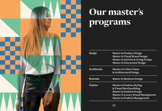 Our master's
programs
Master in Product Design
Master in Visual Brand Design
Master in Interior & Living Design
Master in Interaction Design
Master in Urban Vision
& Architectural Design
Master in Business Design
Master in Fashion Styling
& Visual Merchandising
Master in Fashion Design
Master in Luxury Brand Management
Master in Fashion Management
Design
Architecture
Business
Fashion
33
 