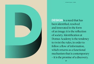 DESIGN is a need that has
been identified, resolved
and innovated in the form
of an image: it is the reflection
of society. Identification at
Domus Academy is the tendency
to twist the rules, in order to
follow a flow of information,
which returns as a functional
mechanism that is contemporary
– it is the promise of a discovery.
37
Our Master's Programs — DESIGN
 