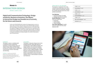 STRUCTURE OF THE PROGRAM
The program is organized in four main
modules lasting eight weeks each, which
include courses and workshops, followed
by a 8-week internship period and a final
portfolio presentation.
Core Workshop
— Experience Design (6 credits)
— Tangible Interactions (6 credits)
Elective Workshop (6 credits)
One to be chosen from:
— Envisioning
— Identity Design
— Product Strategy
Free Choice Workshop (6 credits)
One to be chosen from the active
didactical offer.
COURSE ects 6
COURSE ects 6
COURSE ects 6
COURSE ects 6
CORE WORKSHOP ects 6
CORE WORKSHOP ects 6
ELECTIVE WORKSHOP ects 6
FREE CHOICE WORKSHOP ects 6
INTERNSHIP ects 12
Roko, project by Natt Phenjati — Master in Interaction Design 2013
Master in
AUDIENCE
The Master is open to candidates with
a background and/or professional
experience in Product Design, Visual and
Graphic Design, Media and Web Design,
Architecture, Computer Science, Engineering,
Communication Science, Psychology
and Sociology.
OUTCOMES
The Master in Interaction Design aims to form
professionals with cutting-edge skills and
competencies to attain different strategic and
design positions: from Interaction Designer,
UX (User Experience) Designer and Creative
Director, to roles of Digital Strategist or Design
Manager. Graduated students will be in the
position to successfully meet contemporary
industry requirements, as well as to start an
individual career as self-employed consultants
and freelancers.
INTERACTION DESIGN
Digital and Communication Technology. Design
sensitivity. Business orientation. The Master
in Interaction Design was founded out of curiosity
for the future and research.
Atthecore ofthisfield liesthe creation ofa designproduct,serviceor
space,thatcan interactwiththe bodyor themindthrough innovation
andtechnology; itisthe addition ofdigitalelements toeveryday living;
theadoption ofdigital technologyfor enrichedserviceexperiences;the
transformation ofdesign visionsintomarketopportunities. TheMaster
inInteraction Design runsfor achallengeandreveals itselfas thedesire
tobringthe authenticityofItalian designtotheworldofInformation
andCommunication.
IMAGINE / DRAW / CODE
COMPANIES The Master has worked with:
Adobe, Canon, Cisco, Condé Nast, Fujitsu,
Fundación Escultor Berrocal, Hager Group, Illywords,
Iks Core Consulting, Mattel, Meet the Media Guru,
Mit Mobile Experience Lab, Motorola, Nokia, Park Hyatt,
RCS MediaGroup, Re-Power, Samsung,
Studio Museo Achille Castiglioni.
44 45
Domus Academy Master in Interaction Design
 