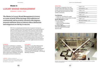 STRUCTURE
The program is organized in four main
modules lasting eight weeks each, which
include courses and workshops, followed
by a 8-week internship period and a final
portfolio presentation.
Core Workshop
— Fashion & Luxury Brand (6 credits)
— Fashion & Luxury Communication (6 credits)
Elective Workshop (6 credits)
One to be chosen from:
— Fashion Styling
— Retail & Visual Merchandising
— Fashion Buying
Free Choice Workshop (6 credits)
One to be chosen from the active
didactical offer.
COURSE ects 6
COURSE ects 6
COURSE ects 6
COURSE ects 6
CORE WORKSHOP ects 6
CORE WORKSHOP ects 6
ELECTIVE WORKSHOP ects 6
FREE CHOICE WORKSHOP ects 6
INTERNSHIP ects 12
Reinvention, project by Megha Bhambhani in collaboration with Park Hyatt Milano — Master in Luxury Brand Management and Master
in Interior & Living Design 2012
Master in
LUXURY BRAND MANAGEMENT
The Master in Luxury Brand Management is Luxury
as a state of mind. When heritage and traditions are
continuously and accurately renewed, with elegance,
newness and know-how as contexts where distinction
and uniqueness are the key to success.
AUDIENCE
The program is addressed to candidates
with a curriculum in creative disciplines who
wish to acquire marketing and business
management skills, as well as graduates in
social, economic, managerial disciplines who
wish to expand their knowledge in the field of
luxury goods, services and experiences.
OUTCOMES
The Master in Luxury Brand Management
aims to equip students with skills and
abilities to become Luxury Brand Managers,
Product Managers, Marketing Managers,
Communication & PR Manager, or Branding &
Marketing consultants.
With this as a spring board, the Master has set its goal as training new
managersequipped withbrilliantmarketing skills. New professionalfigures
able to increase experience, providing a sense of purpose, while meeting
the new needs and desires of each luxury customer. During their studies,
students on the Master in Luxury Brand Management will acquire the
eclectic and professional skills to work in a world that combines creative-
thinking, organizational and managerial skills, beyond what is creative and
multidisciplinary; moreover, Domus Academy students will enhance the
practical component of their coursework releasing their spirit of emulation
completely and following their vocation: like rough diamonds that must be
cut and polished to acquire value.
EXPERIENCE / ELEVATE / EXCEL
COMPANIES The Master has worked with:
Cartier, Castel Monastero Spa & Resort, Christie’s, De Beers
(Forevermark), 10 Corso Como, FutureBrand, Moncler, Oteri,
Park Hyatt Milan, Pommery, Recarlo, Salvatore Ferragamo,
Stone Island, Trussardi, Zagliani.
60 61
Domus Academy Master in Luxury Brand Management
 