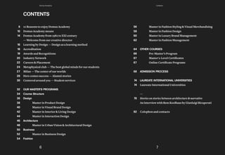 Master in Fashion Styling & Visual Merchandising
Master in Fashion Design
Master in Luxury Brand Management
Master in Fashion Management
OTHER COURSES
Pre-Master’s Program
	 Master's-Level	Certificates
	 Online	Certificate	Programs
ADMISSION PROCESS
LAUREATE INTERNATIONAL UNIVERSITIES
Laureate International Universities
—
Stories on stories between architecture & narrative
An interview with Rem Koolhaas by Gianluigi Ricuperati
Colophon and contacts
56
58
60
62
64
66
67
67
68
74
74
78
92
10 Reasons to enjoy Domus Academy
Domus Academy means
Domus Academy from 1982 to XXI century
— Welcome from our creative director
Learning by Design — Design as a learning method
Accreditation
Awards and Recognitions
Industry Network
Careers & Placement
Metaphysical club — The best global minds for our students
Milan — The center of our worlds
Here comes success — Alumni stories
Centered around you — Student services
OUR MASTER'S PROGRAMS
Course Structure
Design
Master in Product Design
Master in Visual Brand Design
Master in Interior & Living Design
Master in Interaction Design
Architecture
Master in Urban Vision & Architectural Design
Business
Master in Business Design
Fashion
CONTENTS
8
10
14
16
18
19
20
22
24
27
28
30
32
34
36
38
40
42
44
46
48
50
52
54
6 7
Domus Academy Contents
 