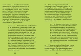 80 81
Domus Academy Stories on stories between architecture & narrative
GR Whenhewasaskedwhohisidealreaderwas,the
AmericanwriterHenryMatthewssaiditwassomeone
whogetssoannoyedwhilereadinghisbookthathe
throwsitoutofthewindowbutthentakestheelevator
RK We all are post-modern writers and I think that
there are simply no exceptions. Nevertheless, I don`t
really like experimental writing because the main
problem of experimental is the avant-garde position,
that can never deal with more political and more
practical issues. I think that the choice of architecture in
the end was simply a commitment to the world or kind
of refusal to remain in the world of experimentation. I
think the great thing about architecture is that it has let
me develop all kinds of territories as a writer. I’m simply
truly interested recognizing myself or projecting myself
into another world.
GR Fromacertainperspective, this could
roughly bedescribed apostmodernapproach not just
towriting, but to culturetoo. Oneof theimpressions
I’vehad whenreadingRemKoolhaas’ writings is that
he’s oneof themost idiosyncraticand interestingof
postmodernwriters, likeDonald Baltherme, Don
DeLillo and WilliamGaddis – atypically American
schoolthat has dealt with themes likePopculturein
avery cerebralway at times, and inavery powerful
way at others. I’d liketo ask R.K. if heregards himself
asapostmodernwriter.
GIANLUIGI RICUPERATI Since this conversation will
be about writing and literature, I’d like to state for
the record that Rem Koolhaas is not an architect
but a writer. My first question, in fact, is about the
anxiety of influence, a term coined by the literary
theorist Harold Bloom, who claims that to find
their own voices, writers have to break free of their
fathers’ influence. I’d like to ask Rem Koolhaas
which influences he has broken free of, if he thinks
he has found his own voice and, if so, when he found
it. To me his writing, his voice, is like Godard’s film
Weekend rewritten by Roland Barthes.
REM KOOLHAAS This is the first time I have been invited
to talk as a writer and it makes me very happy. I think
in my case anxiety of influence has been a particularly
complex issue, because my father was a writer and the
biggest deal was to convince myself that I could enter
the territory that he had already occupied. I started by
writing about architecture and home architecture in
English, a language that wasn’t my own and I think that
was perhaps my first strategy to liberate myself, to go
in a different territory, where confrontation was freer
and more anonymous. If you look at my work or career,
I think it’s a cause of embrace of influence rather a
fear of influence. I have to say that some of my most
original contributions re perhaps the least personal
contributions or the mostly deeply influenced. It seems
I reversed that model.
 