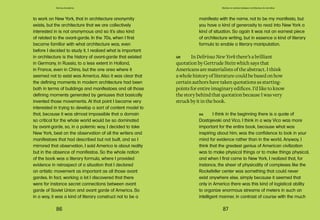 86 87
Domus Academy
manifesto with the name, not to be my manifesto, but
you have a kind of generosity to read into New York a
kind of situation. So again it was not an earnest piece
of architecture writing, but in essence a kind of literary
formula to enable a literary manipulation.
GR In Delirious New York there’s a brilliant
quotation by Gertrude Stein which says that
Americans are materialists of the abstract. I think
a whole history of literature could be based on how
certain authors have taken quotations as starting-
points for entire imaginary edifices. I’d like to know
the story behind that quotation because I was very
struck by it in the book.
RK I think in the beginning there is a quote of
Dostojevski and Vico. I think in a way Vico was more
important for the entire book, because what was
inspiring about him, was the confidence to look in your
mind for evidence rather than in the world. Anyway, I
think that the greatest genius of American civilization
was to make physical things or to make things physical,
and when I first came to New York, I realized that, for
instance, the sheer of physicality of complexes like the
Rockefeller center was something that could never
exist anywhere else, simply because it seemed that
only in America there was this kind of logistical ability
to organize enormous streams of meters in such an
intelligent manner, in contrast of course with the much
Stories on stories between architecture & narrative
to work on New York, that in architecture anonymity
exists, but the architecture that we are collectively
interested in is not anonymous and so it’s also kind
of related to the avant-garde. In the 70s, when I first
became familiar with what architecture was, even
before I decided to study it, I realized what is important
in architecture is the history of avant-garde that existed
in Germany, in Russia, to a less extent in Holland,
in France, even in China, but the one area where it
seemed not to exist was America. Also it was clear that
the defining moments in modern architecture had been
both in terms of buildings and manifestoes and all those
defining moments generated by geniuses that basically
invented those movements. At that point I became very
interested in trying to develop a sort of content model to
that, because it was almost impossible that a domain
so critical for the whole world would be so dominated
by avant-garde, so, in a polemic way, I decided to take
New York, best on the observation of all the writers and
manifestoes that had described but not built, and so I
mirrored that observation, I said America is about reality
but in the absence of manifestos. So the whole notion
of the book was a literary formula, where I provided
evidence in retrospect of a situation that I declared
an artistic movement as important as all those avant
gardes. In fact, working a lot I discovered that there
were for instance secret connections between avant
garde of Soviet Union and avant garde of America. So
in a way, it was a kind of literary construct not to be a
 
