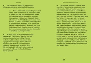 90 91
Domus Academy
RK Yes, of course and really in a Barthes’ sense
more than a Foucault’s sense, but you also have to
understand that Delirious New York was written in
the seventies and therefore in the seventies Italian
architecture historians dominated the moment, Tafuri
was the absolute rule […] in architectural theory and
what’s more both Tafuri and […] were also writing about
New York and the skyscraper, so in a certain way it
was a very exciting moment because you knew the
kind of […] history being written, and you felt the kind
of heavy wheels turning […] and of course Delirious
New York was a book that questioned some of those
assumptions very seriously, and particularly I think
questioned the moralism that was, the two types of
engines fueling the Tafuri project, and I would say that
from that moment on there has been very profound
confusion about whether what we do is moral or
immoral and to my enormous surprise still stimulate a
persistent debate and question if you look for instance
at the […] junk place or not. If you look in 2007 at the
Italian press, I find it totally amazing that it seems as if
those two sides are still confronting each other across
thirty years of history.
Stories on stories between architecture & narrative
GR Has anyone since asked R.K., as an architect,
to be a stage designer, to design and build stage sets?
GR WhenhewroteTheArchaeologyofKnowledge,
and especially The History of Madness, Foucault
invented a method, he went looking where no
one had looked before for documents about the
segregation and recovery of the sick and the use
of certain kinds of torture. His archaeology of
knowledge has some things in common with
DeliriousNewYork.IsDeliriousNewYorka“putting
into practice” with regard to New York City and
cities in general?
RK Never. I think I want to say something more about
writing. Simply because to me the beauty about writing
is that you don’t have to be honest in writing, and you
can never adopt different identities. For that reason,
it’s deeply ironic that the writers who actually deeply
influenced me like Roland Barthes and to a less extent
Foucault, for instance in a book like “Delirious New York”
is incredibly evident and explicit, but no one has ever
identified that kind of influence and so, as I said, in the
beginning we have to always embrace our influences,
but in some sense embracing influences also acts like
a camouflage act, making it invisible.
 