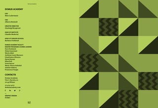 92
Domus Academy
ceo
Marc Ledermann
cao
Alberto Bonisoli
creative director
Gianluigi Ricuperati
head oF institute
Claudio Moderini
head oF Fashion school
Barbara Trebitsch
doMus acadeMy Faculty
Master prograMs course leaders
Sara Desimoni
Nima	Gazestani
Maria Jaber
Anthony Louis Marasco
Gianfranco Olivotto
Ilaria Pavone
Elisa Poli
Irene Sartor
Marie-Pierre Schickel
Amelia Valletta
Francesca Vargiu
contacts
Domus Academy
Via C. Darwin, 20
20143 Milano
02 4241 4001
domusacademy.com
doMus acadeMy
—
graphic design
POMO
 