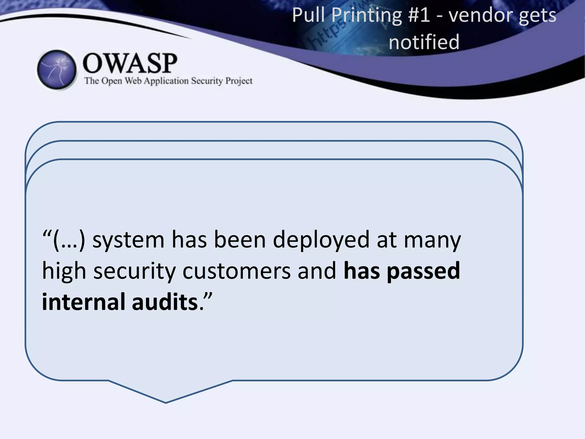 “Many of the devices do not have the CPU
power that allows a fast login response and
at the same time establish a high security
level”
For example changing ECB to CBC mode
encryption will be more CPU intensive and
introducing that may cause slower
performance of the devices, which the
customers are very reluctant to see
implemented.”
Pull Printing #1 - vendor gets
notified
“(…) system has been deployed at many
high security customers and has passed
internal audits.”
 