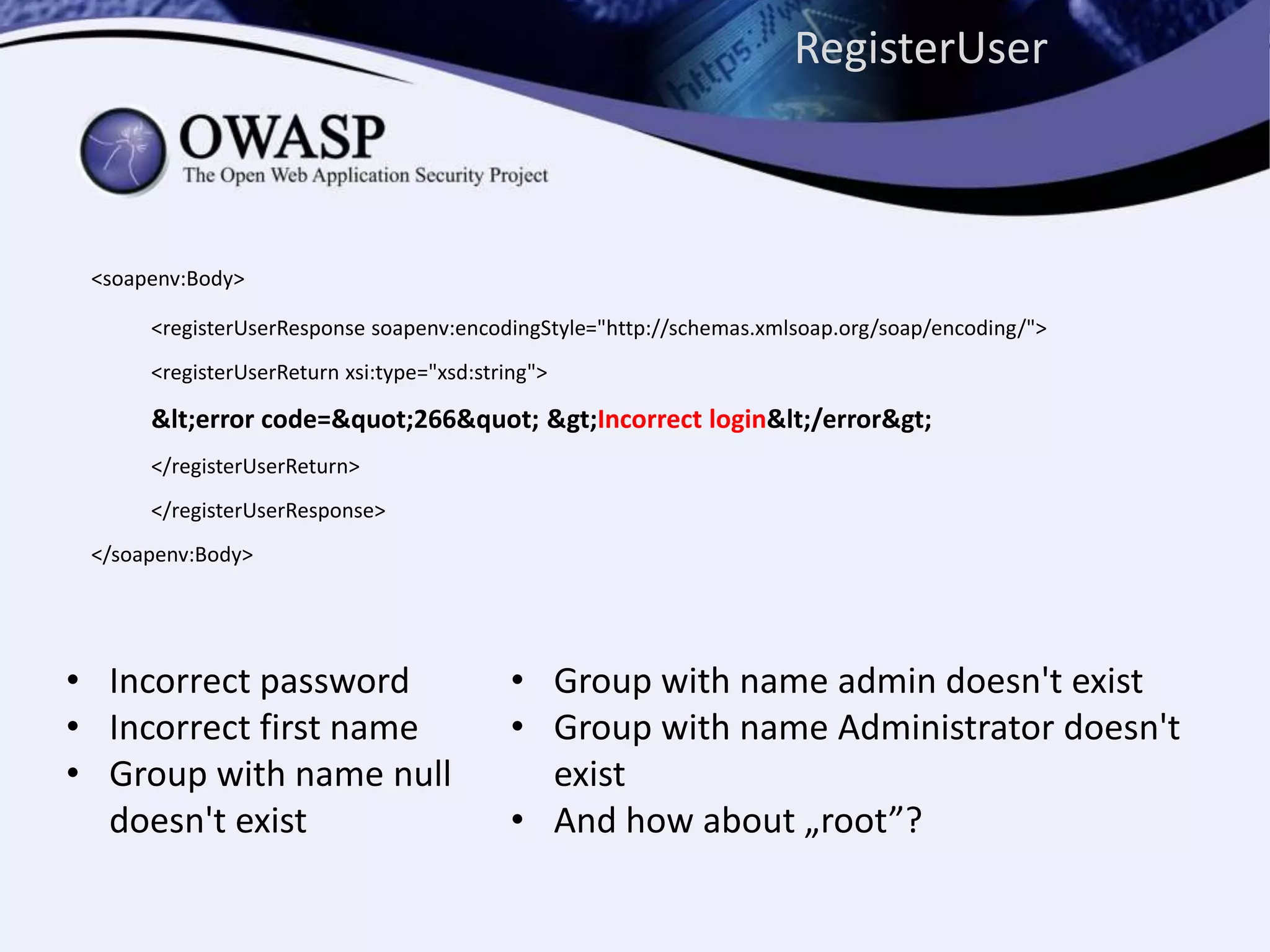<soapenv:Body>
<registerUserResponse soapenv:encodingStyle="http://schemas.xmlsoap.org/soap/encoding/">
<registerUserReturn xsi:type="xsd:string">
&lt;error code=&quot;266&quot; &gt;Incorrect login&lt;/error&gt;
</registerUserReturn>
</registerUserResponse>
</soapenv:Body>
• Incorrect password
• Incorrect first name
• Group with name null
doesn't exist
• Group with name admin doesn't exist
• Group with name Administrator doesn't
exist
• And how about „root”?
RegisterUser
 