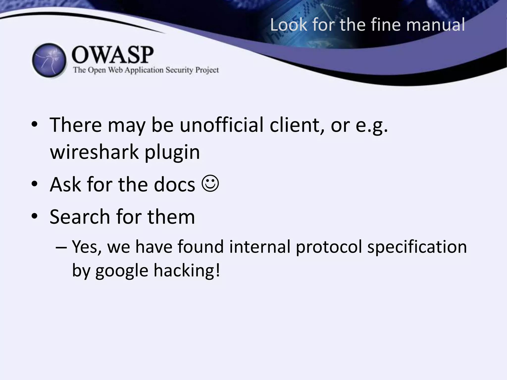 Look for the fine manual
• There may be unofficial client, or e.g.
wireshark plugin
• Ask for the docs 
• Search for them
– Yes, we have found internal protocol specification
by google hacking!
 