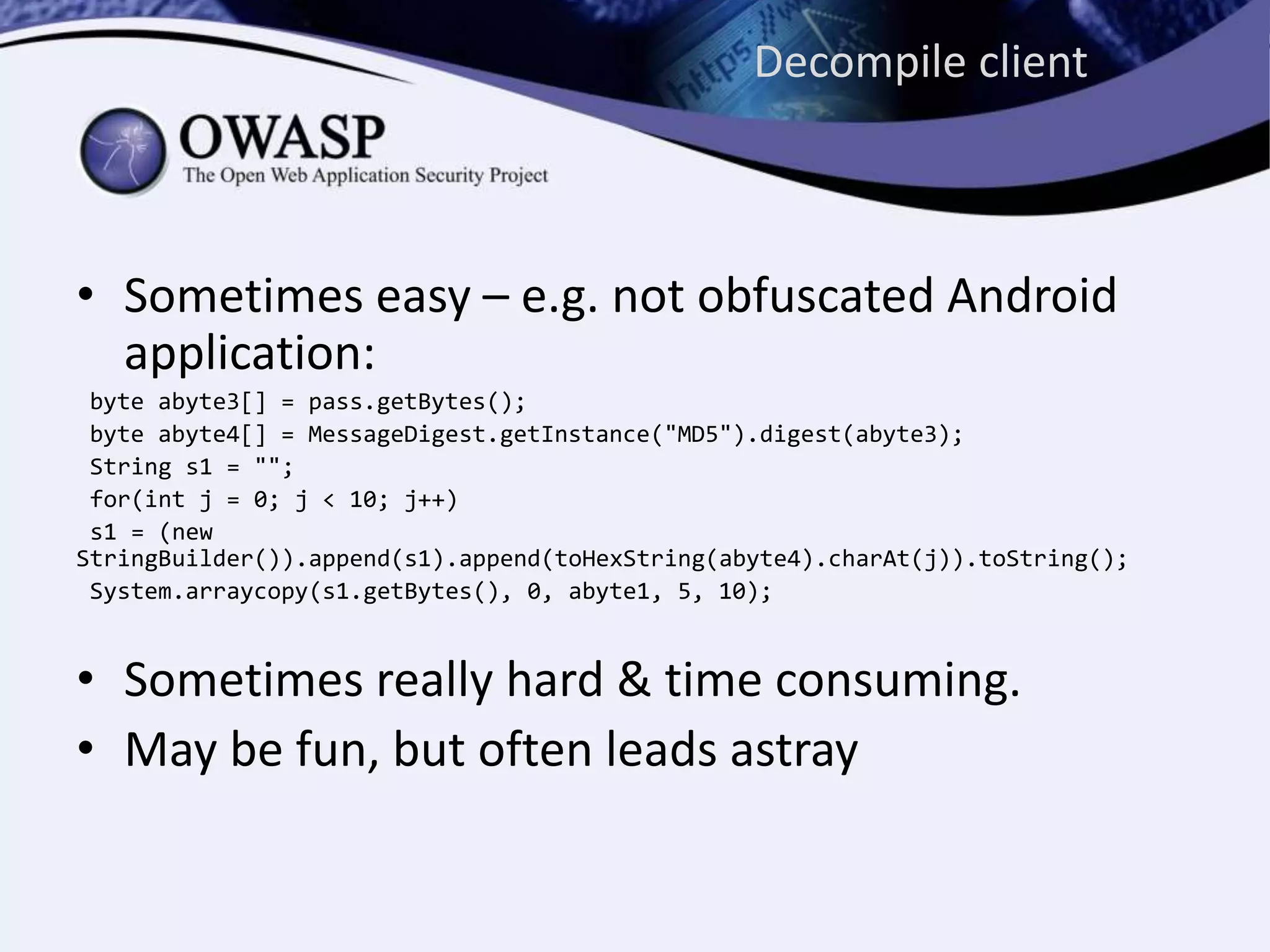 Decompile client
• Sometimes easy – e.g. not obfuscated Android
application:
byte abyte3[] = pass.getBytes();
byte abyte4[] = MessageDigest.getInstance("MD5").digest(abyte3);
String s1 = "";
for(int j = 0; j < 10; j++)
s1 = (new
StringBuilder()).append(s1).append(toHexString(abyte4).charAt(j)).toString();
System.arraycopy(s1.getBytes(), 0, abyte1, 5, 10);
• Sometimes really hard & time consuming.
• May be fun, but often leads astray
 
