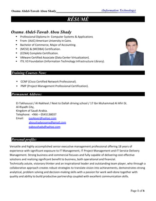 Osama Abdel-Tawab Abou Shady (Information Technology)
Page 1 of 6
RÉSUMÉ
Osama Abdel-Tawab Abou Shady
• Professional Diploma In Computer Systems & Applications
• From: (AUC) American University in Cairo.
• Bachelor of Commerce, Major of Accounting.
• (MCSE) & (MCDBA) Certification.
• (CCNA) Complete Certification.
• VMware Certified Associate (Data Center Virtualization).
• ITIL V3 Foundation (Information Technology Infrastructure Library).
Training Courses Now:
• CCNP (Cisco Certified Network Professional).
• PMP (Project Management Professional Certification).
Permanent Address:
El-Takhasussi / Al-Nakheel / Next to Dallah driving school / 17 Ibn Muhammad Al Afiri St.
Al-Riyadh City,
Kingdom of Saudi Arabia.
Telephone: +966 – 0545138037
Email: oas4ever@yahoo.com
aboushadyosama@gmail.com
oaboushady@yahoo.com
Personal profile:
Versatile and highly accomplished senior executive management professional offering 18 years of
experience with significant exposure to IT Management, IT Project Management and IT Service Delivery
Management. Strong business and commercial focuses and fully capable of delivering cost effective
solutions and realizing significant benefit to business, both operational and financial.
Technically astute, visionary thinker and an inspirational leader and outstanding team player, who through a
collaborative approach creates robust strategies to translate vision into achievements, demonstrates strong
analytical, problem solving and decision-making skills with a passion for work well-done together with
quality and ability to build productive partnership coupled with excellent communication skills.
 