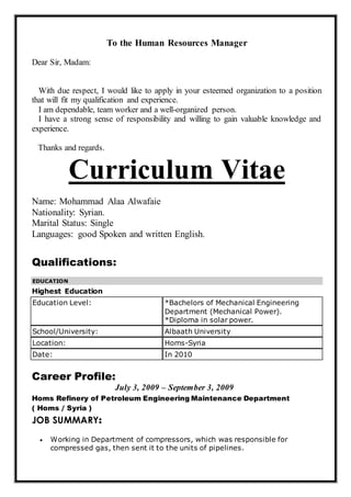 To the Human Resources Manager
Dear Sir, Madam:
With due respect, I would like to apply in your esteemed organization to a position
that will fit my qualification and experience.
I am dependable, team worker and a well-organized person.
I have a strong sense of responsibility and willing to gain valuable knowledge and
experience.
Thanks and regards.
Curriculum Vitae
Name: Mohammad Alaa Alwafaie
Nationality: Syrian.
Marital Status: Single
Languages: good Spoken and written English.
Qualifications:
EDUCATION
Highest Education
Education Level: *Bachelors of Mechanical Engineering
Department (Mechanical Power).
*Diploma in solar power.
School/University: Albaath University
Location: Homs-Syria
Date: In 2010
Career Profile:
July 3, 2009 – September 3, 2009
Homs Refinery of Petroleum Engineering Maintenance Department
( Homs / Syria )
JOB SUMMARY:
 Working in Department of compressors, which was responsible for
compressed gas, then sent it to the units of pipelines.
 