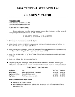 1080 CENTRAL WELDING Ltd.
GRADEN MCLEOD
(778) 256-1132
Fort St. John BC, 10507-89st V1J 5Y3
Email - gradenswelding@hotmail.com
EMPLOYMENT OBJECTIVE:
Honest, reliable and meticulous journeyman pressure welder with portable welding services is
seeking employment where I can utilize my skills and abilities
HIGHLIGHTS OF SKILLS AND ABILITIES
 Experienced in pipe Fabrication mostly 2”- 8” pipe
 Experience onmainline 13.5k fillingandcapping24” pipe, securedatie inseatand got to finish the
lastweldonthe Sundaycreekproject forMacro
 Experience weldingonthe slurrypipeline 26” heavywall,fillingcappingandcompletingmany tie insfor
months as well asweldingafewVicrings andsome structural for FMS
 Experience welding on 26” 24” 12” 10” 8”and 4” pipeline downhand,exceptionalatbothweave and
splitcaps
 Experience building plant sites from the ground up
 Mechanically inclined, team player able to perform routine maintenance on various industry related
equipment in order to proactively minimize wear and damage remaining productive while working alone
EMPLOYMENT EXPERIENCE:
Rig Welder FMS Aug2014 - Oct 2014
Rig Welder Macro North American Pipeline Inc. Jan 2014 - Apr 2014
Rig Welder/Helper Stew’sContractingLtd. Jan 2008 - Nov2013
Rig Welder Patch PointEnterprise Ltd. Oct 2011 - Oct 2015
DRIVERS LICENSE/TRANSPORTATION:
 ValidClass5 BC Driver’sLicense
 Reliable WeldingTruck setup forpipeline,pipe fabandstructural withall requiredtools for
each specificjob
 