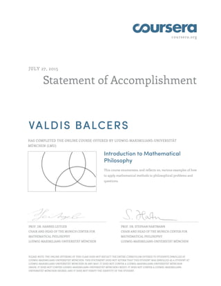 coursera.org
Statement of Accomplishment
JULY 27, 2015
VALDIS BALCERS
HAS COMPLETED THE ONLINE COURSE OFFERED BY LUDWIG-MAXIMILIANS-UNIVERSITÄT
MÜNCHEN (LMU)
Introduction to Mathematical
Philosophy
This course enumerates, and reflects on, various examples of how
to apply mathematical methods to philosophical problems and
questions.
PROF. DR. HANNES LEITGEB
CHAIR AND HEAD OF THE MUNICH CENTER FOR
MATHEMATICAL PHILOSOPHY
LUDWIG-MAXIMILIANS-UNIVERSITÄT MÜNCHEN
PROF. DR. STEPHAN HARTMANN
CHAIR AND HEAD OF THE MUNICH CENTER FOR
MATHEMATICAL PHILOSOPHY
LUDWIG-MAXIMILIANS-UNIVERSITÄT MÜNCHEN
PLEASE NOTE: THE ONLINE OFFERING OF THIS CLASS DOES NOT REFLECT THE ENTIRE CURRICULUM OFFERED TO STUDENTS ENROLLED AT
LUDWIG-MAXIMILIANS-UNIVERSITÄT MÜNCHEN. THIS STATEMENT DOES NOT AFFIRM THAT THIS STUDENT WAS ENROLLED AS A STUDENT AT
LUDWIG-MAXIMILIANS-UNIVERSITÄT MÜNCHEN IN ANY WAY. IT DOES NOT CONFER A LUDWIG-MAXIMILIANS-UNIVERSITÄT MÜNCHEN
GRADE; IT DOES NOT CONFER LUDWIG-MAXIMILIANS-UNIVERSITÄT MÜNCHEN CREDIT; IT DOES NOT CONFER A LUDWIG-MAXIMILIANS-
UNIVERSITÄT MÜNCHEN DEGREE; AND IT DOES NOT VERIFY THE IDENTITY OF THE STUDENT.
 