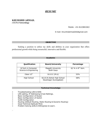 RESUME
KHURSHID AHMAD.
( CCNA Networking)
Mobile: +91-8123801063
E-mail: khurshidahmad2k6@gmail.com
OBJECTIVE
Seeking a position to utilize my skills and abilities in your organization that offers
professional growth while being resourceful, innovative and flexible.
Academic
Qualification Board/University Percentage
B.Tech in Computer
Science & Engineering
Magadh Univercity
Bodh Gaya
62 % in 8th
Sem.
Class 12th
B.I.E.C (M.U) 55%
High School B,S.E.B (Ashok High School
Daudnagar Aurangabad)
58%
Technical Knowledge
» Troubleshooting LAN & WAN
» LAN cabling, IP Addressing & Sub Nettings.
» Basic Configuration of Router
» Basic Configuration of Switch
» VLAN Configuration
» Routing (Default Routing, Static Routing & Dynamic Routing)
» Good Technical Aptitude Mind.
» Problem Solving skills & Willingness to Learn.
`
 