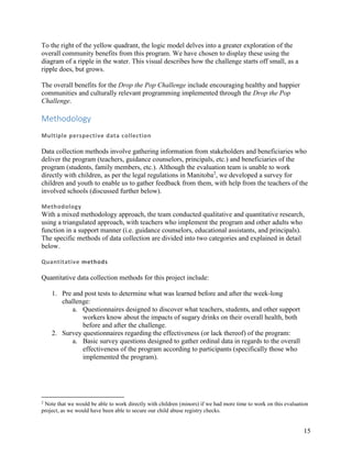 15
To the right of the yellow quadrant, the logic model delves into a greater exploration of the
overall community benefits from this program. We have chosen to display these using the
diagram of a ripple in the water. This visual describes how the challenge starts off small, as a
ripple does, but grows.
The overall benefits for the Drop the Pop Challenge include encouraging healthy and happier
communities and culturally relevant programming implemented through the Drop the Pop
Challenge.
Methodology
Multiple perspective data collection
Data collection methods involve gathering information from stakeholders and beneficiaries who
deliver the program (teachers, guidance counselors, principals, etc.) and beneficiaries of the
program (students, family members, etc.). Although the evaluation team is unable to work
directly with children, as per the legal regulations in Manitoba2
, we developed a survey for
children and youth to enable us to gather feedback from them, with help from the teachers of the
involved schools (discussed further below).
Methodology
With a mixed methodology approach, the team conducted qualitative and quantitative research,
using a triangulated approach, with teachers who implement the program and other adults who
function in a support manner (i.e. guidance counselors, educational assistants, and principals).
The specific methods of data collection are divided into two categories and explained in detail
below.
Quantitative methods
Quantitative data collection methods for this project include:
1. Pre and post tests to determine what was learned before and after the week-long
challenge:
a. Questionnaires designed to discover what teachers, students, and other support
workers know about the impacts of sugary drinks on their overall health, both
before and after the challenge.
2. Survey questionnaires regarding the effectiveness (or lack thereof) of the program:
a. Basic survey questions designed to gather ordinal data in regards to the overall
effectiveness of the program according to participants (specifically those who
implemented the program).
2
Note that we would be able to work directly with children (minors) if we had more time to work on this evaluation
project, as we would have been able to secure our child abuse registry checks.
 