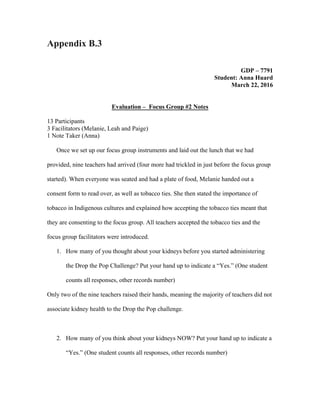 Appendix B.3
	
GDP – 7791	
Student: Anna Huard	
March 22, 2016	
	
Evaluation – Focus Group #2 Notes	
13 Participants	
3 Facilitators (Melanie, Leah and Paige)	
1 Note Taker (Anna)	
	
Once we set up our focus group instruments and laid out the lunch that we had
provided, nine teachers had arrived (four more had trickled in just before the focus group
started). When everyone was seated and had a plate of food, Melanie handed out a
consent form to read over, as well as tobacco ties. She then stated the importance of
tobacco in Indigenous cultures and explained how accepting the tobacco ties meant that
they are consenting to the focus group. All teachers accepted the tobacco ties and the
focus group facilitators were introduced.	
1. How many of you thought about your kidneys before you started administering
the Drop the Pop Challenge? Put your hand up to indicate a “Yes.” (One student
counts all responses, other records number)
Only two of the nine teachers raised their hands, meaning the majority of teachers did not
associate kidney health to the Drop the Pop challenge.	
	
2. How many of you think about your kidneys NOW? Put your hand up to indicate a
“Yes.” (One student counts all responses, other records number)
 