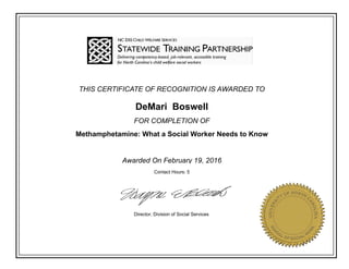 THIS CERTIFICATE OF RECOGNITION IS AWARDED TO
Methamphetamine: What a Social Worker Needs to Know
FOR COMPLETION OF
DeMari Boswell
Contact Hours: 5
Awarded On February 19, 2016
Director, Division of Social Services
 