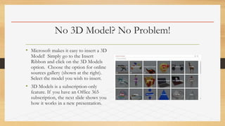 No 3D Model? No Problem!
• Microsoft makes it easy to insert a 3D
Model! Simply go to the Insert
Ribbon and click on the 3D Models
option. Choose the option for online
sources gallery (shown at the right).
Select the model you wish to insert.
• 3D Models is a subscription-only
feature. If you have an Office 365
subscription, the next slide shows you
how it works in a new presentation.
 