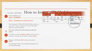 How to Insert a 3D Model• To Insert a 3D Model:
•From the Ribbon, go to
Insert > 3D Models
-or-
Insert > 3D Models from Online Sources
That will open the Online 3D Models Window where you
can search or browse categories of various 3D models,
right from within PowerPoint.
•Hint: You need to be online when you add the
model.
•To search for a keyword, type a word or phrase into the
search box at the top of the window and press enter.
•To insert a 3D Model, click or tap on the model >
Insert.
•The 3D Model will now be downloaded and placed onto
your PowerPoint slide.
1
2
3
 