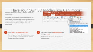 Have Your Own 3D Model? You Can Import
It!
PowerPoint allows you to import a variety of popular 3D
model formats.
So no matter your workflows outside of PowerPoint, you
should be able to find a suitable solution to make your 3D
models portable and presentable to virtually anyone,
anywhere and on any device (with just a few quick
modifications)
To Insert a 3D Model:
1 Go to Insert > 3D Models from a File…
This will open the Insert 3D Model Window where
you can search your computer, network or cloud
drive for any saved 3D models.
2 Insert the 3D model by selecting the file and
clicking on Insert.
The 3D Model will now be placed onto your
PowerPoint slide
 