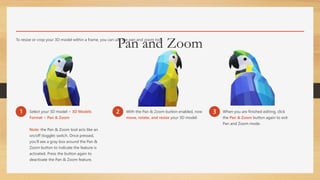 Pan and ZoomTo resize or crop your 3D model within a frame, you can use the pan and zoom tool.
1 Select your 3D model > 3D Models
Format > Pan & Zoom
Note: the Pan & Zoom tool acts like an
on/off (toggle) switch. Once pressed,
you’ll see a gray box around the Pan &
Zoom button to indicate the feature is
activated. Press the button again to
deactivate the Pan & Zoom feature.
2 With the Pan & Zoom button enabled, now
move, rotate, and resize your 3D model.
3 When you are finished editing, click
the Pan & Zoom button again to exit
Pan and Zoom mode.
 