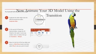 Now Animate Your 3D Model Using the
Morph Transition
Try it yourself with the parrot on the right:
1 Duplicate this slide: Right-click the
slide thumbnail and select
Duplicate Slide.
2 In the second of these two
identical slides, change the 3D
Model on the right in some way
(rotate, move, or resize), then go
to Transitions > Morph.
3 Return to the first of the two slides and
press the Slide Show button and then
select Play to see your parrot morph!
 