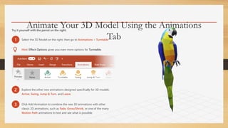 Animate Your 3D Model Using the Animations
Tab
Try it yourself with the parrot on the right:
1 Select the 3D Model on the right, then go to Animations > Turntable
Hint: Effect Options gives you even more options for Turntable.
2 Explore the other new animations designed specifically for 3D models:
Arrive, Swing, Jump & Turn, and Leave.
3 Click Add Animation to combine the new 3D animations with other
classic 2D animations, such as Fade, Grow/Shrink, or one of the many
Motion Path animations to test and see what is possible.
 