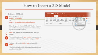 How to Insert a 3D Model
• To Insert a 3D Model:
•From the Ribbon, go to
Insert > 3D Models
-or-
Insert > 3D Models from Online Sources
That will open the Online 3D Models Window where you
can search or browse categories of various 3D models,
right from within PowerPoint.
•Hint: You need to be online when you add the
model.
•To search for a keyword, type a word or phrase into the
search box at the top of the window and press enter.
•To insert a 3D Model, click or tap on the model >
Insert.
•The 3D Model will now be downloaded and placed onto
your PowerPoint slide.
1
2
3
 