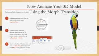 Now Animate Your 3D Model
Using the Morph TransitionTry it yourself with the parrot on the right:
1 Duplicate this slide: Right-click the
slide thumbnail and select
Duplicate Slide.
2 In the second of these two
identical slides, change the 3D
Model on the right in some way
(rotate, move, or resize), then go
to Transitions > Morph.
3 Return to the first of the two slides and
press the Slide Show button and then
select Play to see your parrot morph!
 
