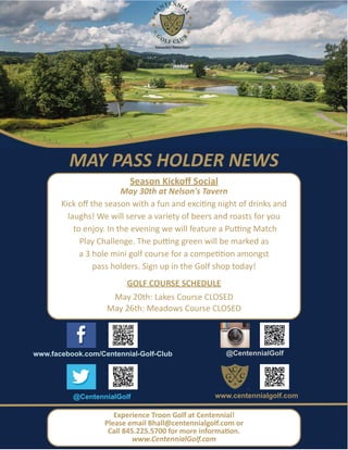 Experience Troon Golf at Centennial!
Please email Bhall@centennialgolf.com or
Call 845.225.5700 for more information.
www.CentennialGolf.com
MAY PASS HOLDER NEWS
Season Kickoﬀ Social
May 30th at Nelson's Tavern
Kick oﬀ the season with a fun and exciting night of drinks and
laughs! We will serve a variety of beers and roasts for you
to enjoy. In the evening we will feature a Putting Match
Play Challenge. The putting green will be marked as
a 3 hole mini golf course for a competition amongst
pass holders. Sign up in the Golf shop today!
GOLF COURSE SCHEDULE
May 20th: Lakes Course CLOSED
May 26th: Meadows Course CLOSED
www.facebook.com/Centennial-Golf-Club @CentennialGolf
@CentennialGolf www.centennialgolf.com
 
