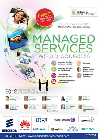 18th - 19th September 2012
Maritim ProArte Hotel, Berlin, Germany
REGISTER NOW - www.managedservices-world.com
2012 OPERATOR-LED
SPEAKER PANEL FEATURES:
Managed Services
Visionary Insights
Managed Services
for the Network
Customer Experience
Management
Cloud-based
Managed Services
Best Practise
Solutions
Stewart Lyons
President and COO
Mobilicity
FREE
ATTENDANCE FOR
OPERATORS*
Software in
Managed Services
Introducing:
DIAMOND SPONSOR PLATINUM SPONSOR GOLD SPONSORS BRONZE SPONSOR
EVENT GUIDE SPONSOR STREAM SPONSOR
Services
Business
Needs and the
Environment
g the
Evolution to LTE
Best Practise
Solutions
Network
Sharing
New Business Models
to take MS Forward
Cloud-based
Managed Services
Counteract Declining
ARPUs with Managed VAS
Software in
Managed Services
Managed Servic
Visionary Insigh
Software in
Managed Servic
Driving Growth
the Customer E
Next Generation
Smoothing the
Evolution to LTE
Best Practise
Solutions
Network
Sharing
New Business M
to take MS Forw
Cloud-based
Managed Servic
Counteract Dec
ARPUs with Ma
Bob Azzi
SVP – Network
Sprint Nextel
Antonella Ambriola
CTO
3 Italia
Eric Kuisch
Executive Vice
President
KPN
Oleg Svirsky
CTO
MTS Russia
Rene Herlaar
Head of Network
Vodafone
Netherlands
Mahesh Fernando
Head of VAS
Airtel Lanka
Mohamed Hosny
Managed Services
and Outsourcing
Director
Orascom Telecom
Michael Korbacher
Head of Google
Enterprise
DACH
Ulrich
Hammerschmidt
VP Innovation Projects
Deutsche Telekom
ICSS
EXHIBITORSPONSOR
**25% SPONSOR DISCOUNT**
VIP COUPON CODE: MBSP25
 