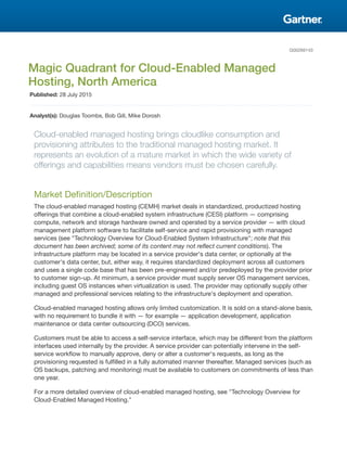 G00269143
Magic Quadrant for Cloud-Enabled Managed
Hosting, North America
Published: 28 July 2015
Analyst(s): Douglas Toombs, Bob Gill, Mike Dorosh
Cloud-enabled managed hosting brings cloudlike consumption and
provisioning attributes to the traditional managed hosting market. It
represents an evolution of a mature market in which the wide variety of
offerings and capabilities means vendors must be chosen carefully.
Market Definition/Description
The cloud-enabled managed hosting (CEMH) market deals in standardized, productized hosting
offerings that combine a cloud-enabled system infrastructure (CESI) platform — comprising
compute, network and storage hardware owned and operated by a service provider — with cloud
management platform software to facilitate self-service and rapid provisioning with managed
services (see "Technology Overview for Cloud-Enabled System Infrastructure"; note that this
document has been archived; some of its content may not reflect current conditions). The
infrastructure platform may be located in a service provider's data center, or optionally at the
customer's data center, but, either way, it requires standardized deployment across all customers
and uses a single code base that has been pre-engineered and/or predeployed by the provider prior
to customer sign-up. At minimum, a service provider must supply server OS management services,
including guest OS instances when virtualization is used. The provider may optionally supply other
managed and professional services relating to the infrastructure's deployment and operation.
Cloud-enabled managed hosting allows only limited customization. It is sold on a stand-alone basis,
with no requirement to bundle it with — for example — application development, application
maintenance or data center outsourcing (DCO) services.
Customers must be able to access a self-service interface, which may be different from the platform
interfaces used internally by the provider. A service provider can potentially intervene in the self-
service workflow to manually approve, deny or alter a customer's requests, as long as the
provisioning requested is fulfilled in a fully automated manner thereafter. Managed services (such as
OS backups, patching and monitoring) must be available to customers on commitments of less than
one year.
For a more detailed overview of cloud-enabled managed hosting, see "Technology Overview for
Cloud-Enabled Managed Hosting."
 
