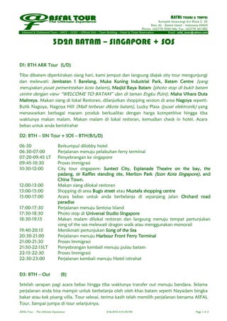 ASFAL TOURS & TRAVEL
Komplek Senawangi Asri Block C- 05
Batu Aji – Batam Island – Indonesia 69424
Phone: +62778 7044 566, Fax: +62778 361 882
Inbound & Outbound Tours – MICE – GOLF – Official Visit – Team Building – Hotel & Ticket Reservation Email : asfal_tours@yahoo.com
ASFAL Tour – The Ultimate Experience 4/16/2014 4:15:38 PM Page 1 of 2
3D2N BATAM – SINGAPORE + SOS
D1: BTH ARR Tour (L/D)
Tiba dibatam diperkirakan siang hari, kami jemput dan langsung diajak city tour mengunjungi
dan melewati: Jembatan 1 Barelang, Muka Kuning Industrial Park, Batam Centre (yang
merupakan pusat pemerintahan kota batam), Masjid Raya Batam (photo stop di bukit batam
centre dengan view “WELCOME TO BATAM” dan di taman Engku Putri), Maha Vihara Duta
Maitreya. Makan siang di lokal Restoran, dilanjutkan shopping session di area Nagoya seperti:
Butik Nagoya, Nagoya Hill (Mall terbesar dikota batam), Lucky Plasa (pusat elektronik) yang
menawarkan berbagai macam produk berkualitas dengan harga kompetitive hingga tiba
waktunya makan malam. Makan malam di lokal restoran, kemudian check in hotel. Acara
bebas untuk anda beristirahat
D2: BTH – SIN Tour + SOS – BTH(B/L/D)
06:30 Berkumpul dilobby hotel
06:30-07:00 Perjalanan menuju pelabuhan ferry terminal
07:20-09:45 LT Penyebrangan ke singapore
09:45-10:30 Proses immigrasi
10:30-12:00 City tour singapore: Suntect City, Esplanade Theatre on the bay, the
padang, sir Raffles standing site, Merlion Park (Icon Kota Singapore), and
China Town.
12:00-13:00 Makan siang dilokal restoran
13:00-15:00 Shopping di area Bugis street atau Mustafa shopping centre
15:00-17:00 Acara bebas untuk anda berbelanja di sepanjang jalan Orchard road
paradise
17:00-17:30 Perjalanan menuju Sentosa Island
17:30-18:30 Photo stop di Universal Studio Singapore
18:30-19:15 Makan malam dilokal restoran dan langsung menuju tempat pertunjukan
song of the sea melewati dragon walk atau menggunakan monorail
19:40-20:15 Menikmati pertunjukan Song of the Sea
20:30-21:00 Perjalanan menuju Harbour Front Ferry Terminal
21:00-21:30 Proses Immigrasi
21:50-22:15LT Penyebrangan kembali menuju pulau batam
22:15-22:30 Proses Immigrasi
22:30-23:00 Perjalanan kembali menuju Hotel istirahat
D3: BTH – Out (B)
Setelah sarapan pagi acara bebas hingga tiba waktunya transfer out menuju bandara. Selama
perjalanan anda bisa mampir untuk berbelanja oleh oleh khas batam seperti Nayadam bingka
bakar atau kek pisang villa. Tour selesai, terima kasih telah memilih perjalanan bersama ASFAL
Tour. Sampai jumpa di tour selanjutnya.
 