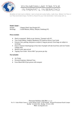 3D/2N MEDAN LAKE TOBA TOUR
                   1N PARAPAT & 1N BERASTAGI
Breakfast at Hotel, back to Medan. Upon arrival visit Lovely Gallery , batik shop , Medan Fair Plaza or
Sun Plaza (branded shops). Transfer to Airport for your next destination. Feel Lovely with us..




Hotel Used :
Parapat      : Niagara Hotel, Inna Parapat (4*)
Berastagi    : Grand Mutiara, Micky, Sibayak, Sinabung (4*)


Prices include:

    •   Hotel as requested , Meals as per itinerary, Transport with AC
    •   Tour Guide (Malay, English, Mandarin), FIT based on Driver Cum Guide
    •   Entrance fees, parking, and porter at airport (1 bag per person). Extra bags are subject to
        surcharge.
    •   Ferry to Samosir Island (groups of less than 10 people will take local ferry and visit Tomok
        Village only)
    •   Mineral water upon arrival
    •   Tipping Tour Guide / Driver RM 7 per person per day

Not included:

    •   Air Ticket
    •   Personal Expenses, Optional Tour,
    •   Extra Meals RM 20 per person with transport




                                Pancuran Holidays Sdn.Bhd. KPL 4299
  No 31-1 Jalan Melati Utama 4 , Taman Melati Utama 53100 Setapak . Wilayah Persekutuan Kuala Lumpur
                             No Tel : 03-4106 5266 , No Fax : 03-4161 3996
                                         Web : travelagentkl.com
 