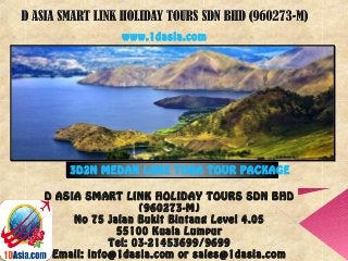 D ASIA SMART LINK HOLIDAY TOURS SDN BHD
(960273-M)
No 75 Jalan Bukit Bintang Level 4.05
55100 Kuala Lumpur
Tel: 03-21453699/9699
Email: info@1dasia.com or sales@1dasia.com
3D2N MEDAN LAKE TOBA TOUR PACKAGE
www.1dasia.com
 