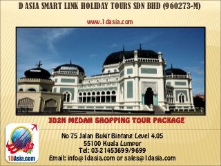 D ASIA SMART LINK HOLIDAY TOURS SDN BHD (960273-M)
No 75 Jalan Bukit Bintang Level 4.05
55100 Kuala Lumpur
Tel: 03-21453699/9699
Email: info@1dasia.com or sales@1dasia.com
3D2N MEDAN SHOPPING TOUR PACKAGE
www.1dasia.com
 