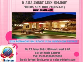 D ASIA SMART LINK HOLIDAY
TOURS SDN BHD (960273-M)
No 75 Jalan Bukit Bintang Level 4.05
55100 Kuala Lumpur
Tel: 03-21453699/9699
Email: info@1dasia.com or sales@1dasia.com
3D2N ROMANCING BALI BEACH VILLA HONEYMOON PACKAGE
www.1dasia.com
 