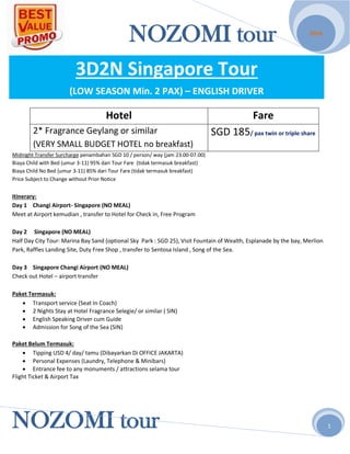 NOZOMI tour
NOZOMI tour
2014
1
3D2N Singapore Tour
(LOW SEASON Min. 2 PAX) – ENGLISH DRIVER
Hotel Fare
2* Fragrance Geylang or similar
(VERY SMALL BUDGET HOTEL no breakfast)
SGD 185/ pax twin or triple share
Midnight Transfer Surcharge penambahan SGD 10 / person/ way (jam 23.00-07.00)
Biaya Child with Bed (umur 3-11) 95% dari Tour Fare (tidak termasuk breakfast)
Biaya Child No Bed (umur 3-11) 85% dari Tour Fare (tidak termasuk breakfast)
Price Subject to Change without Prior Notice
Itinerary:
Day 1 Changi Airport- Singapore (NO MEAL)
Meet at Airport kemudian , transfer to Hotel for Check in, Free Program
Day 2 Singapore (NO MEAL)
Half Day City Tour: Marina Bay Sand (optional Sky Park : SGD 25), Visit Fountain of Wealth, Esplanade by the bay, Merlion
Park, Raffles Landing Site, Duty Free Shop , transfer to Sentosa Island , Song of the Sea.
Day 3 Singapore Changi Airport (NO MEAL)
Check out Hotel – airport transfer
Paket Termasuk:
 Transport service (Seat In Coach)
 2 Nights Stay at Hotel Fragrance Selegie/ or similar ( SIN)
 English Speaking Driver cum Guide
 Admission for Song of the Sea (SIN)
Paket Belum Termasuk:
 Tipping USD 4/ day/ tamu (Dibayarkan Di OFFICE JAKARTA)
 Personal Expenses (Laundry, Telephone & Minibars)
 Entrance fee to any monuments / attractions selama tour
Flight Ticket & Airport Tax
 