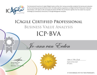 Ahmed Sidky, Ph.D.
Founder, ICAgile
The International Consortium for Agile (ICAgile) hereby certifies that, having successfully completed the learning and evaluation
for this Continuing Learning Certification (CLC), the holder shall be recognized as an ICAgile Certified Professional in Business
Value Analysis, with rights to affix and display the letters ICP-BVA. This certification signifies that the student has acquired
knowledge (as assessed by instructors) in the Agile Management discipline.
ICAgile Certified Professional
Business Value Analysis
ICP-BVA
Jo-ann van Eeden
Stephen de Villiers Graaff
Stephen de Villiers Graaff
DVT Academy
Wednesday, August 26, 2015
57-3336-4806eb0c-9737-4f17-8453-ff5950bdb87a
 