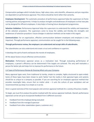 A Project on Induction & Performance Review Methodology for Graduate Engineering Trainees.
10
Compensation packages which includes bonus, high salary rates, extra benefits, allowances and pre-requisites
are dependent on performance appraisal. The criteria should be merit rather than seniority.
Employees Development: The systematic procedure of performance appraisal helps the supervisors to frame
training policies and programmes. It helps to analyse strengths and weaknesses of employees so that new jobs
can be designed for efficient employees. It also helps in framing future development programmes.
Selection Validation: Performance Appraisal helps the supervisors to understand the validity and importance
of the selection procedure. The supervisors come to know the validity and thereby the strengths and
weaknesses of selection procedure. Future changes in selection methods can be made in this regard.
Communication: For an organization, effective communication between employees and employers is very
important. Through performance appraisal, communication can be sought for in the following ways:
Through performance review, the employers can understand and accept skills of subordinates.
The subordinates can also understand and create a trust and confidence in superiors.
It develops the spirit of work and boosts the morale of employees.
All the above factors ensure effective communication.
Motivation: Performance appraisal serves as a motivation tool. Through evaluating performance of
employees, a person’s efficiency can be determined if the targets are achieved. This very well motivates a
person for better job and helps him to improve his performance in the future.
2.4 Types of Performance Review & Choosing What suits your Company
Many appraisal types exist; from traditional to trendy, simple to complex, highly structured to open-ended.
Some of these types have been shown to work ‘better’ but the reality is that appraisal types and systems
should be as unique to a company as possible. If you are searching for an employee appraisal method that
provides meaningful data, ensure that no matter what – it suits the culture of your workplace and we
recommend that you keep it as simple as it can be.
Here is a great overview of the most popular and common appraisal methods for a variety of business models.
To begin, we must first analyze the parties involved with the various appraisal methods. Overall, performance
appraisals can be set up to incorporate feedback from 3 different sources2:
 Feedback from the employee being evaluated
 Feedback from the manager/supervisor
 Feedback from other stakeholders (peers, customers etc.)
 