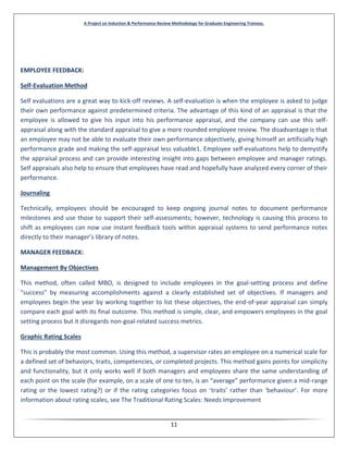 A Project on Induction & Performance Review Methodology for Graduate Engineering Trainees.
11
EMPLOYEE FEEDBACK:
Self-Evaluation Method
Self evaluations are a great way to kick-off reviews. A self-evaluation is when the employee is asked to judge
their own performance against predetermined criteria. The advantage of this kind of an appraisal is that the
employee is allowed to give his input into his performance appraisal, and the company can use this self-
appraisal along with the standard appraisal to give a more rounded employee review. The disadvantage is that
an employee may not be able to evaluate their own performance objectively, giving himself an artificially high
performance grade and making the self-appraisal less valuable1. Employee self-evaluations help to demystify
the appraisal process and can provide interesting insight into gaps between employee and manager ratings.
Self appraisals also help to ensure that employees have read and hopefully have analyzed every corner of their
performance.
Journaling
Technically, employees should be encouraged to keep ongoing journal notes to document performance
milestones and use those to support their self-assessments; however, technology is causing this process to
shift as employees can now use instant feedback tools within appraisal systems to send performance notes
directly to their manager’s library of notes.
MANAGER FEEDBACK:
Management By Objectives
This method, often called MBO, is designed to include employees in the goal-setting process and define
“success” by measuring accomplishments against a clearly established set of objectives. If managers and
employees begin the year by working together to list these objectives, the end-of-year appraisal can simply
compare each goal with its final outcome. This method is simple, clear, and empowers employees in the goal
setting process but it disregards non-goal-related success metrics.
Graphic Rating Scales
This is probably the most common. Using this method, a supervisor rates an employee on a numerical scale for
a defined set of behaviors, traits, competencies, or completed projects. This method gains points for simplicity
and functionality, but it only works well if both managers and employees share the same understanding of
each point on the scale (for example, on a scale of one to ten, is an “average” performance given a mid-range
rating or the lowest rating?) or if the rating categories focus on ‘traits’ rather than ‘behaviour’. For more
information about rating scales, see The Traditional Rating Scales: Needs Improvement
 