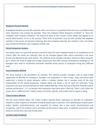 A Project on Induction & Performance Review Methodology for Graduate Engineering Trainees.
12
Weighted Checklist Method
A weighted checklist presents the evaluator with a set of yes or no questions that each carry a predetermined
value. Questions may include, for example, “Does the employee follow directions carefully?” or “Does the
employee make frequent mistakes?” The numerical value of each answer is then added and applied to an
overall determination of his or her success. These kinds of questions must be both worded and weighted
carefully or the results can become confusing. But when properly executed, the method is clear and allows
easy comparison between each employee and the next.
Paired Comparison Analysis
This option relies on a grid that presents numerical values for each employee based on an established set of
criteria. After the values are collected, they can be reviewed against other values presented in the same
format and affected by the same factors. This method can be complex and labor intensive if done manually,
but it allows the kinds of apple-and-orange comparisons that often present philosophical challenges to HR
managers who need to standardize evaluation methods across groups of employees facing very different
tasks.
Essay Evaluation Method
The Essay method is the grandfather of methods. This method provides managers with an open-ended
opportunity to describe an employee’s strengths and weaknesses in short essays. Essay evaluations give
supervisors a chance to assess behaviors within a complex context, but it removes some of the easy
comparability of the paired-comparison method above and leaves a lot of room for confusion. Essay
Evaluations are very unstructured and are often riddled with bias. If this was one of the first methods used to
evaluate performance – it is no wonder why evaluations have been given a bad rep. There is still a place for
essays, but in a different form. Today’s essays are shorter, specific, and usually used to support a rating.
Critical Incident Method
Like the essay method above, the critical incident method allows supervisors to describe an employee’s
excellent or poor response to situations arising during the year in question. This method keeps answers open-
ended, flexible, multi-dimensional, and respectful of context. But it also resists standardization and
comparison, and if the incidents aren’t recorded and discussed as they occur, a subjective assessment made
weeks or months later may have limited value.
OUTSIDE (360) FEEDBACK:
 