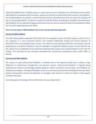 A Project on Induction & Performance Review Methodology for Graduate Engineering Trainees.
13
Gathering feedback from multiple sources is a great way to ensure employees are rated fairly and accurately.
360 feedback incorporates data from peers, supervisors and even outside parties like customers and suppliers.
This broad feedback can provide a multi-dimensional picture of performance that can cancel the influence of
bias or outlying data points. The goal is to paint an accurate picture of employees strengths and weaknesses.
360 feedback can be collected to gauge performance but can also be executed solely for development (often
the case with leadership/executive 360’s).
There are two types of 360 feedback that can be incorporated into appraisals:
Structured 360 Feedback
This 360 method gathers appraisal information from an employee’s peers and direct reports as well as his or
her supervisor in a very structured manner. This method traditionally involves the formal collection of
information from many people using a survey. This method can be expensive and time consuming to execute
depending on a company’s delivery. If you are looking for an appraisal software system, ensure that the one
you choose has an integrated survey tools for conducting 360 surveys and incorporating the results into the
reviews. This cuts back on cost and gives companies the control over executing as many custom 360’s as
desired.
Unstructured 360 Feedback
The impact of using Unstructured feedback is relatively new in the appraisal world and is making a huge
difference in performance management and business success. Unstructured feedback is typically being
collected year-round via technology-enabled appraisals where comments, journal notes, and feedback are
collected as it happens. This type of feedback serves as a summary of performance throughout the cycle and is
greatly increasing the accuracy of appraisals as managers have access to a library of notes to help support
evaluation decisions
A winning appraisal strategy is the one that best suits your organization
 