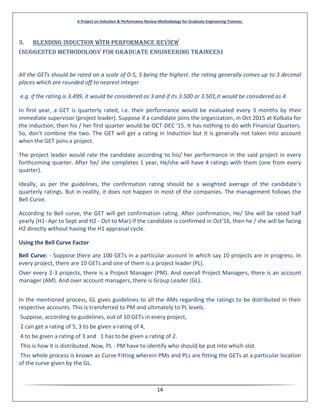A Project on Induction & Performance Review Methodology for Graduate Engineering Trainees.
14
3. Blending Induction with performance Review
(Suggested methodology for Graduate Engineering Trainees)
All the GETs should be rated on a scale of 0-5, 5 being the highest. the rating generally comes up to 3 decimal
places which are rounded off to nearest integer
e.g. if the rating is 3.499, it would be considered as 3 and if its 3.500 or 3.501,it would be considered as 4.
In first year, a GET is quarterly rated, i.e. their performance would be evaluated every 3 months by their
immediate supervisor (project leader). Suppose if a candidate joins the organization, in Oct 2015 at Kolkata for
the Induction, then his / her first quarter would be OCT-DEC '15. It has nothing to do with Financial Quarters.
So, don't combine the two. The GET will get a rating in Induction but it is generally not taken into account
when the GET joins a project.
The project leader would rate the candidate according to his/ her performance in the said project in every
forthcoming quarter. After he/ she completes 1 year, He/she will have 4 ratings with them (one from every
quarter).
Ideally, as per the guidelines, the confirmation rating should be a weighted average of the candidate`s
quarterly ratings. But in reality, it does not happen in most of the companies. The management follows the
Bell Curve.
According to Bell curve, the GET will get confirmation rating. After confirmation, He/ She will be rated half
yearly (H1- Apr to Sept and H2 - Oct to Mar).If the candidate is confirmed in Oct'16, then he / she will be facing
H2 directly without having the H1 appraisal cycle.
Using the Bell Curve Factor
Bell Curve: - Suppose there are 100 GETs in a particular account in which say 10 projects are in progress. In
every project, there are 10 GETs and one of them is a project leader (PL).
Over every 2-3 projects, there is a Project Manager (PM). And overall Project Managers, there is an account
manager (AM). And over account managers, there is Group Leader (GL).
In the mentioned process, GL gives guidelines to all the AMs regarding the ratings to be distributed in their
respective accounts. This is transferred to PM and ultimately to PL levels.
Suppose, according to guidelines, out of 10 GETs in every project,
2 can get a rating of 5, 3 to be given a rating of 4,
4 to be given a rating of 3 and 1 has to be given a rating of 2.
This is how it is distributed. Now, PL - PM have to identify who should be put into which slot.
This whole process is known as Curve Fitting wherein PMs and PLs are fitting the GETs at a particular location
of the curve given by the GL.
 